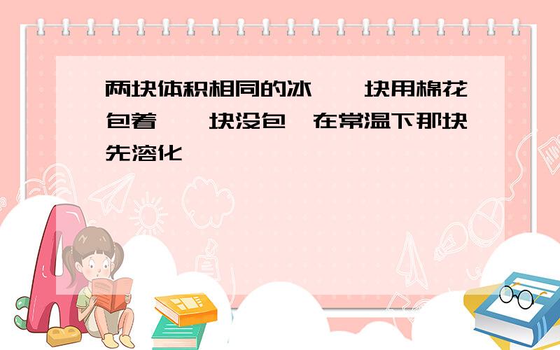 两块体积相同的冰,一块用棉花包着,一块没包,在常温下那块先溶化