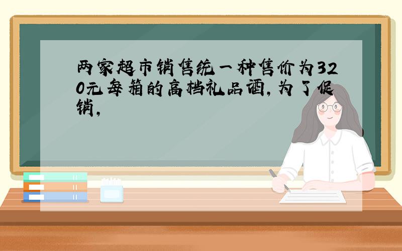 两家超市销售统一种售价为320元每箱的高档礼品酒,为了促销,