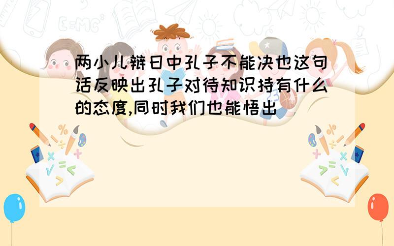 两小儿辩日中孔子不能决也这句话反映出孔子对待知识持有什么的态度,同时我们也能悟出