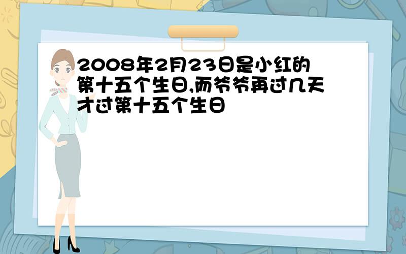 2008年2月23日是小红的第十五个生日,而爷爷再过几天才过第十五个生日