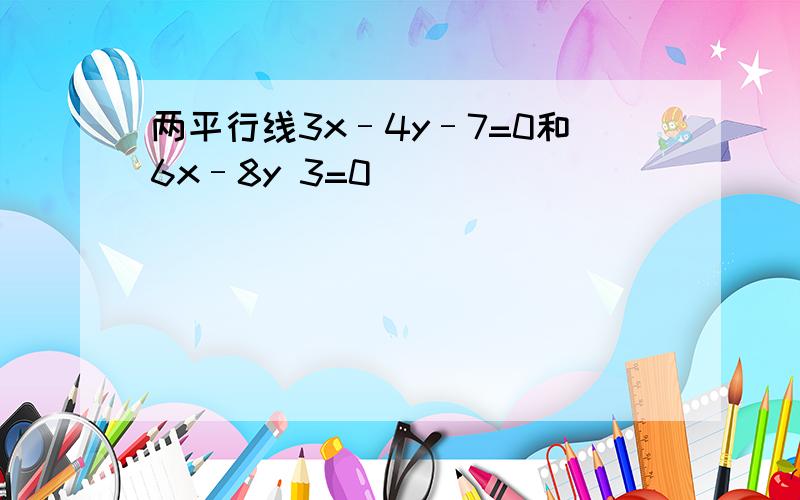 两平行线3x–4y–7=0和6x–8y 3=0