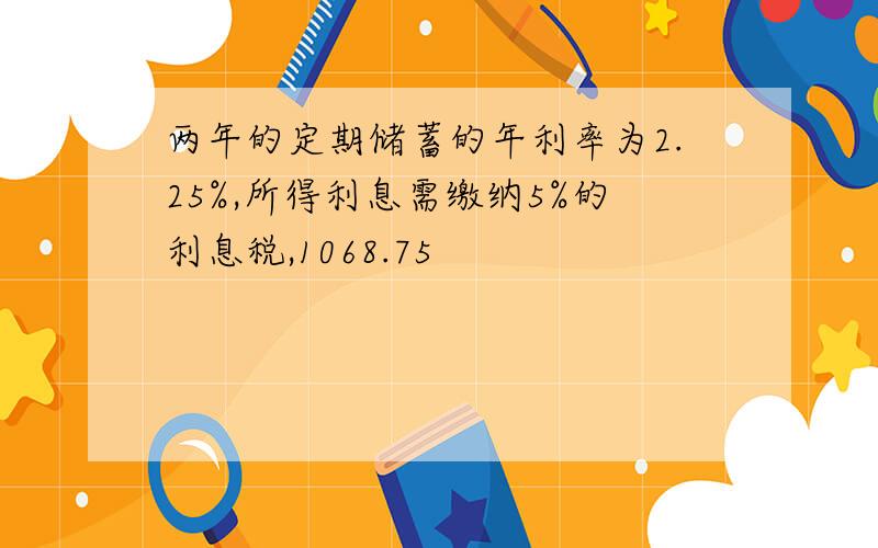 两年的定期储蓄的年利率为2.25%,所得利息需缴纳5%的利息税,1068.75