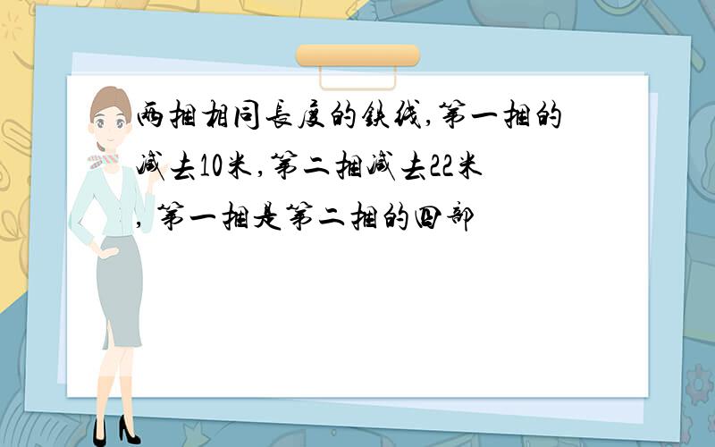 两捆相同长度的铁线,第一捆的减去10米,第二捆减去22米, 第一捆是第二捆的四部