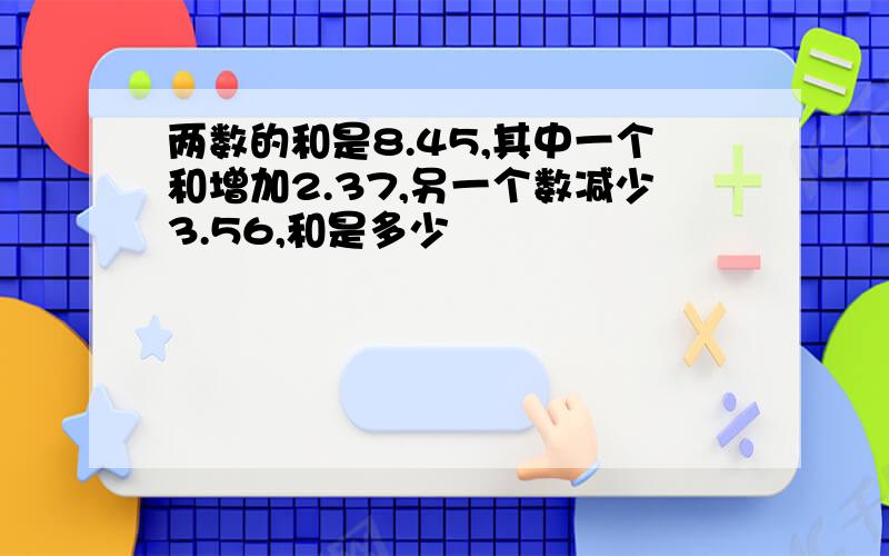 两数的和是8.45,其中一个和增加2.37,另一个数减少3.56,和是多少