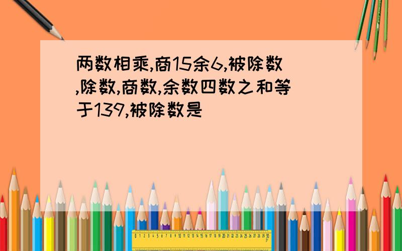 两数相乘,商15余6,被除数,除数,商数,余数四数之和等于139,被除数是