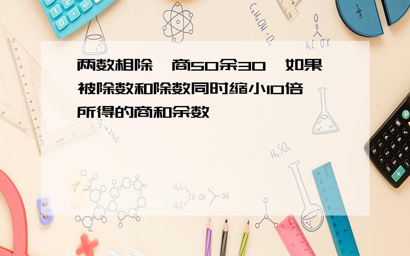 两数相除,商50余30,如果被除数和除数同时缩小10倍,所得的商和余数