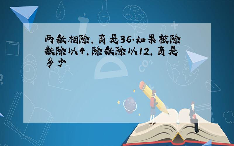 两数相除,商是36.如果被除数除以4,除数除以12,商是多少