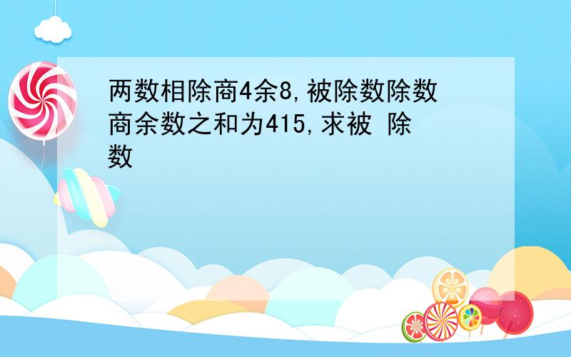 两数相除商4余8,被除数除数商余数之和为415,求被 除数