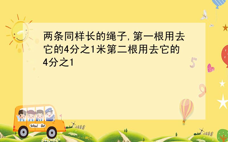 两条同样长的绳子,第一根用去它的4分之1米第二根用去它的4分之1