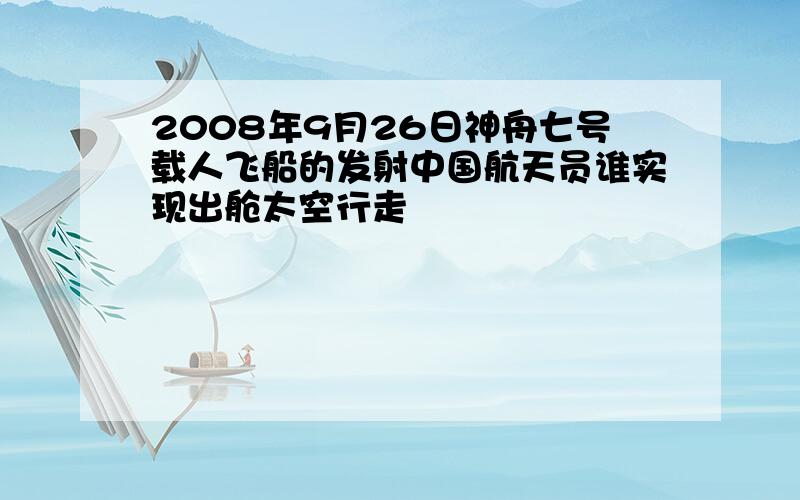 2008年9月26日神舟七号载人飞船的发射中国航天员谁实现出舱太空行走