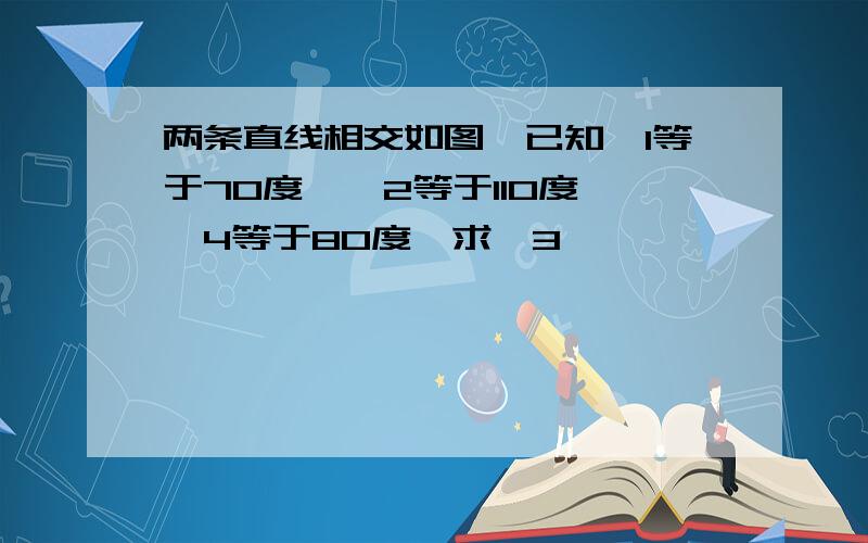 两条直线相交如图,已知∠1等于70度,∠2等于110度,∠4等于80度,求∠3