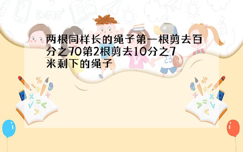 两根同样长的绳子第一根剪去百分之70第2根剪去10分之7米剩下的绳子