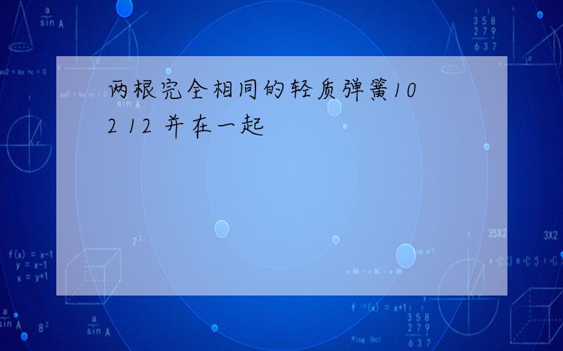 两根完全相同的轻质弹簧10 2 12 并在一起