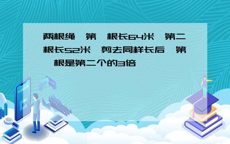 两根绳,第一根长64米,第二根长52米,剪去同样长后,第一根是第二个的3倍