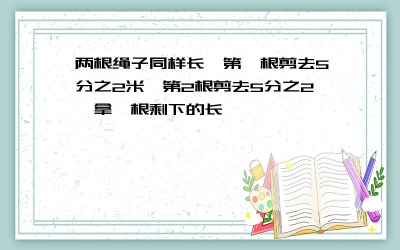 两根绳子同样长,第一根剪去5分之2米,第2根剪去5分之2,拿一根剩下的长