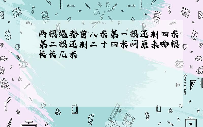 两根绳都剪八米第一根还剩四米第二根还剩二十四米问原来哪根长长几米