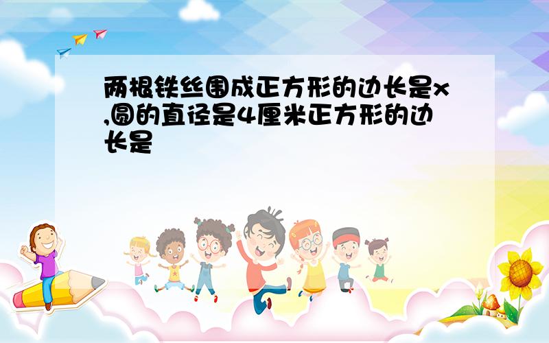 两根铁丝围成正方形的边长是x,圆的直径是4厘米正方形的边长是