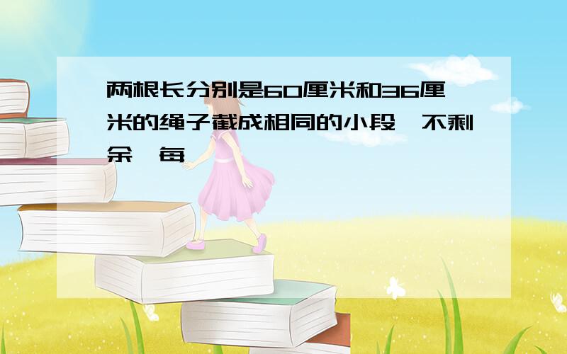 两根长分别是60厘米和36厘米的绳子截成相同的小段,不剩余,每