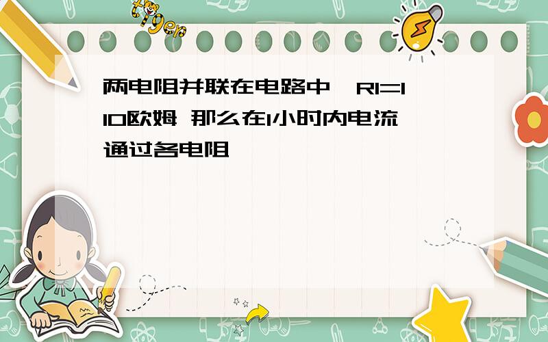 两电阻并联在电路中,R1=110欧姆 那么在1小时内电流通过各电阻