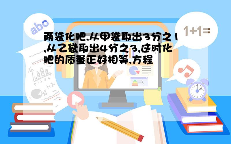 两袋化肥,从甲袋取出3分之1,从乙袋取出4分之3,这时化肥的质量正好相等,方程