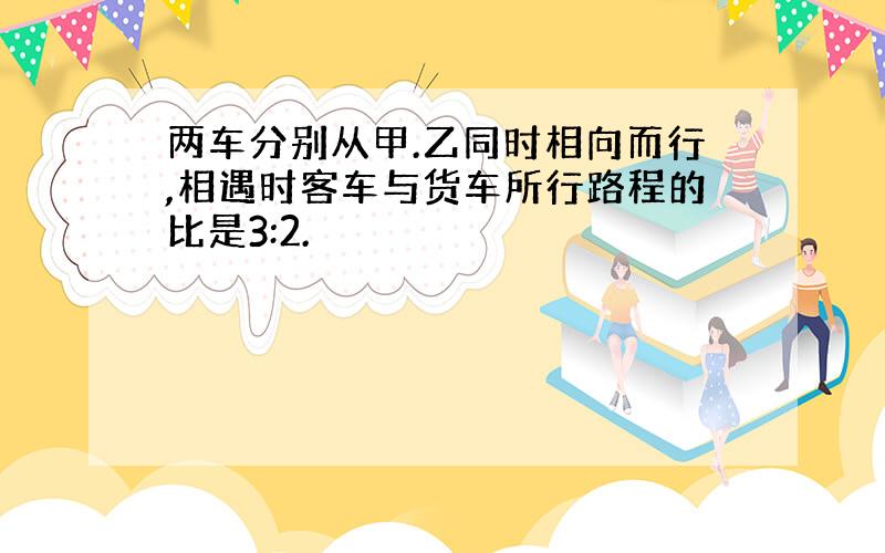 两车分别从甲.乙同时相向而行,相遇时客车与货车所行路程的比是3:2.