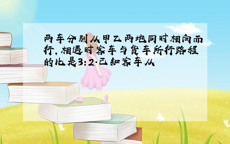 两车分别从甲乙两地同时相向而行,相遇时客车与货车所行路程的比是3:2.已知客车从