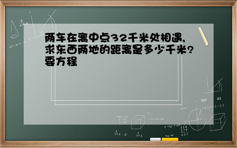 两车在离中点32千米处相遇,求东西两地的距离是多少千米?要方程