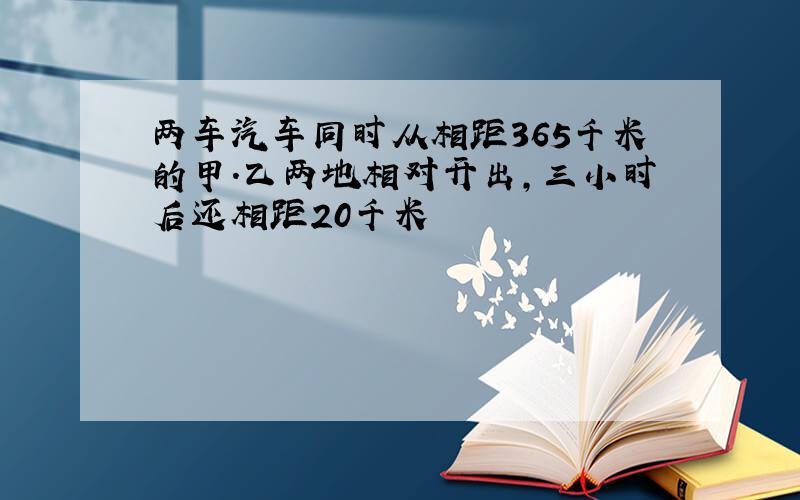 两车汽车同时从相距365千米的甲.乙两地相对开出,三小时后还相距20千米