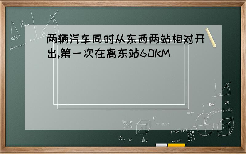 两辆汽车同时从东西两站相对开出,第一次在离东站60KM