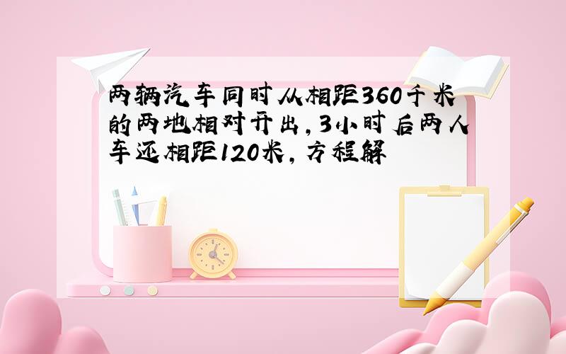 两辆汽车同时从相距360千米的两地相对开出,3小时后两人车还相距120米,方程解