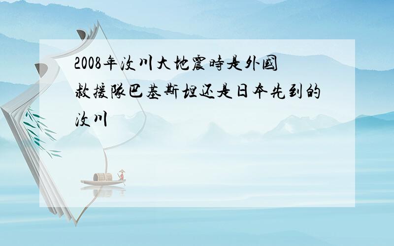 2008年汶川大地震时是外国救援队巴基斯坦还是日本先到的汶川