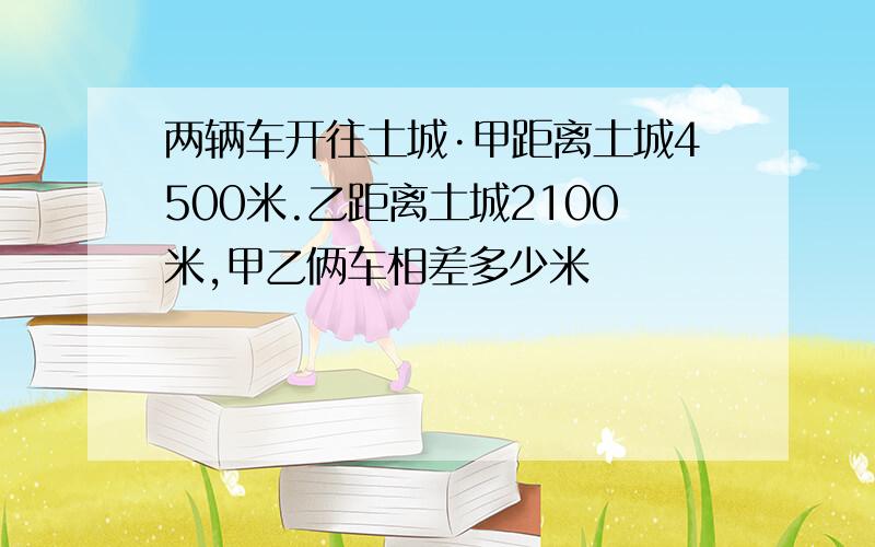 两辆车开往土城·甲距离土城4500米.乙距离土城2100米,甲乙俩车相差多少米