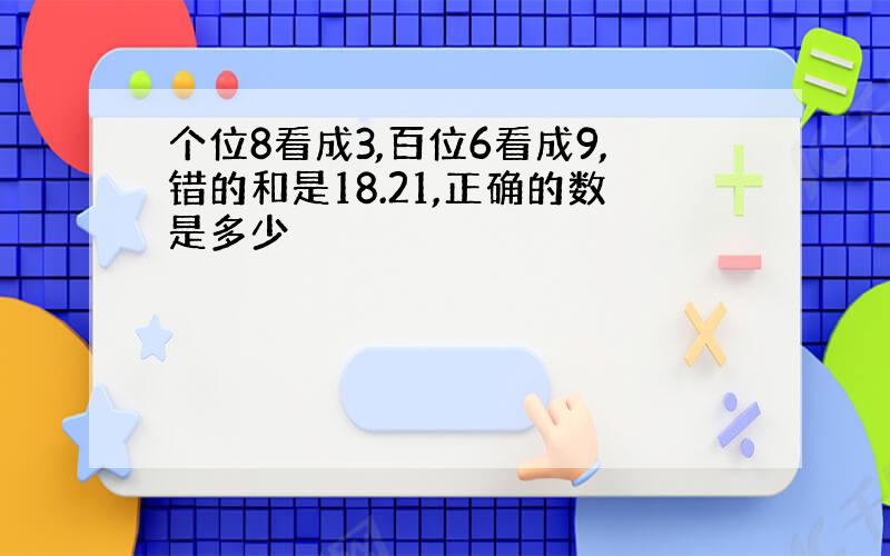 个位8看成3,百位6看成9,错的和是18.21,正确的数是多少