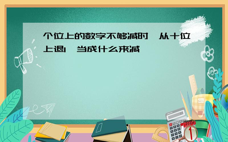 个位上的数字不够减时,从十位上退1,当成什么来减