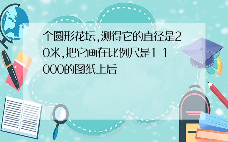 个圆形花坛,测得它的直径是20米,把它画在比例尺是1 1000的图纸上后