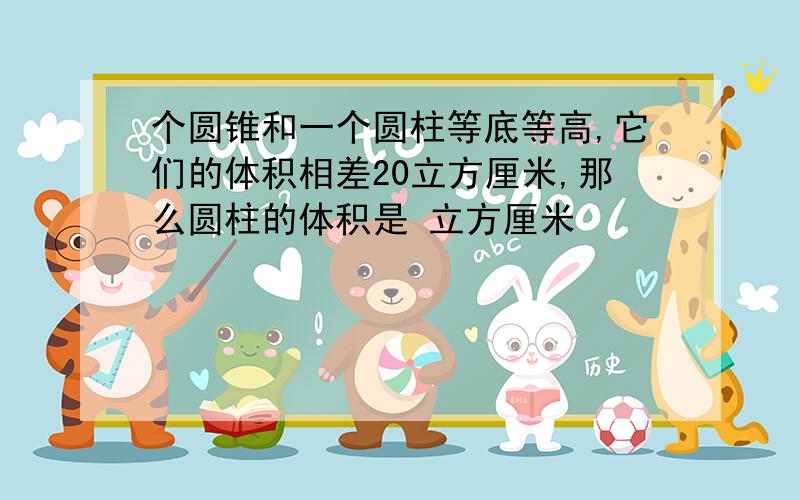 个圆锥和一个圆柱等底等高,它们的体积相差20立方厘米,那么圆柱的体积是 立方厘米