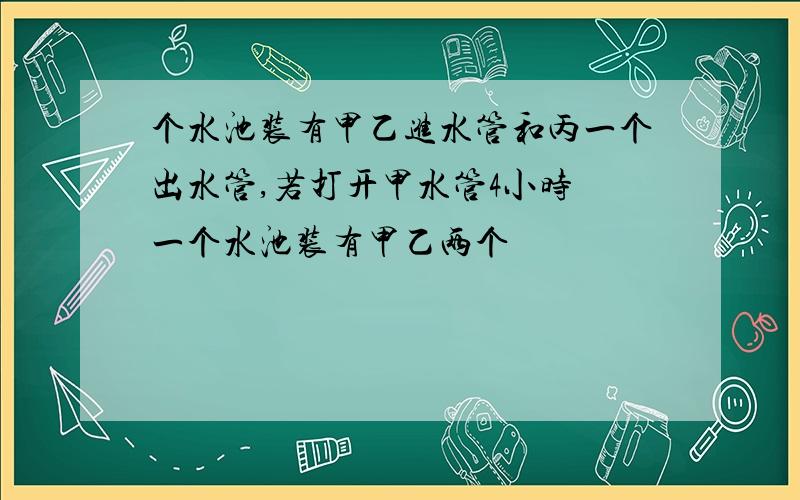 个水池装有甲乙进水管和丙一个出水管,若打开甲水管4小时 一个水池装有甲乙两个