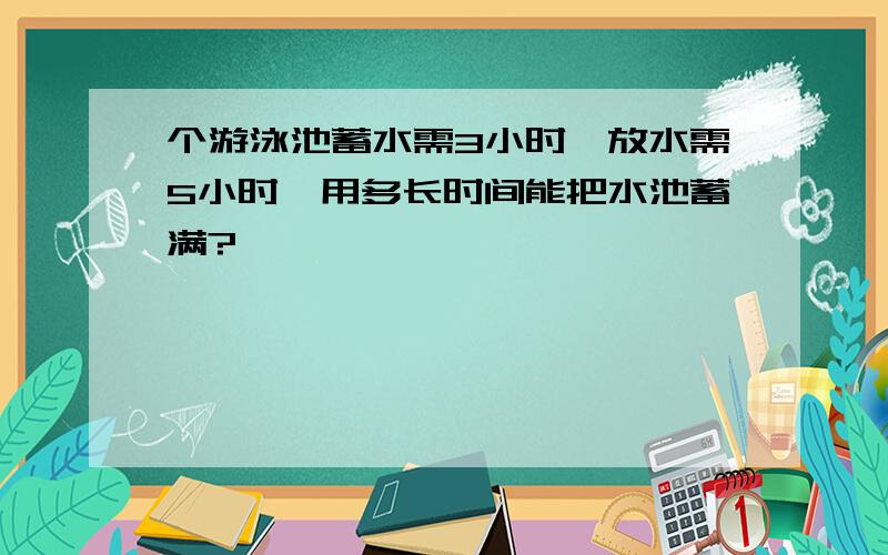 个游泳池蓄水需3小时,放水需5小时,用多长时间能把水池蓄满?