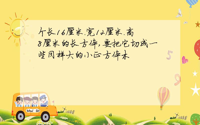 个长16厘米.宽12厘米.高8厘米的长方体,要把它切成一些同样大的小正方体木