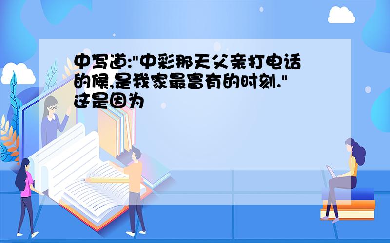 中写道:"中彩那天父亲打电话的候,是我家最富有的时刻."这是因为