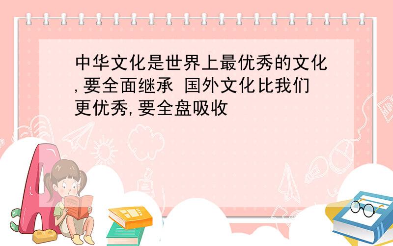 中华文化是世界上最优秀的文化,要全面继承 国外文化比我们更优秀,要全盘吸收