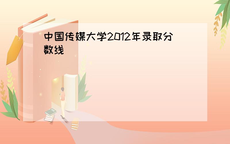 中国传媒大学2012年录取分数线