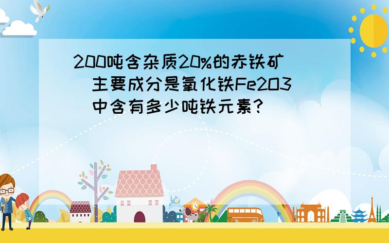 200吨含杂质20%的赤铁矿(主要成分是氧化铁Fe2O3)中含有多少吨铁元素?