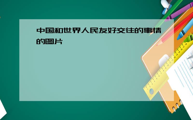 中国和世界人民友好交往的事情的图片