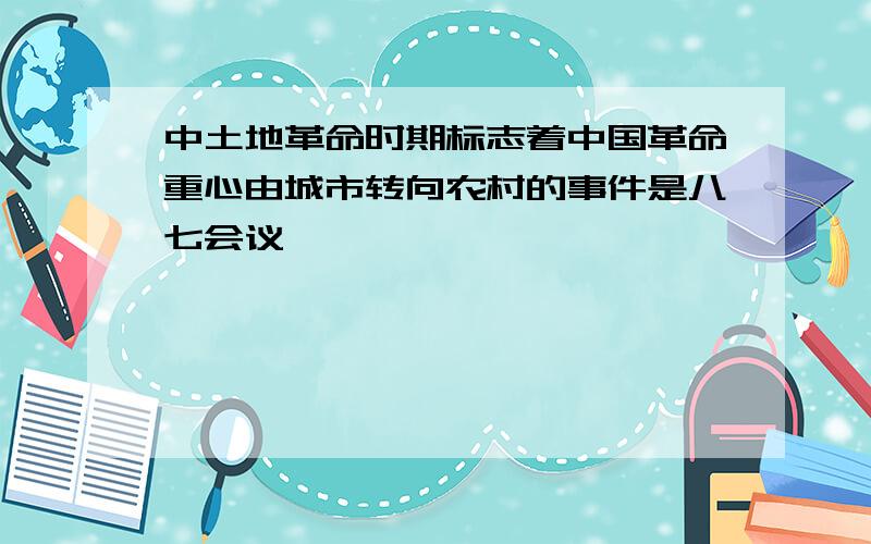 中土地革命时期标志着中国革命重心由城市转向农村的事件是八七会议