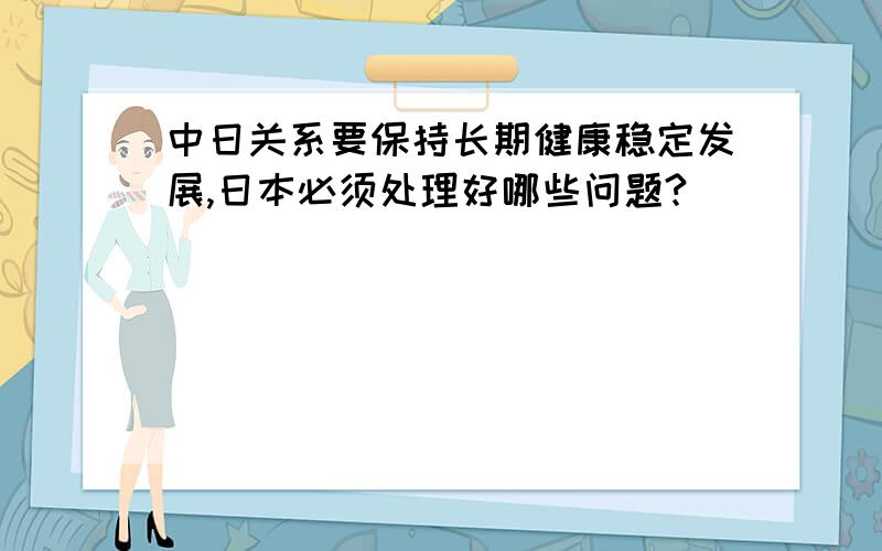 中日关系要保持长期健康稳定发展,日本必须处理好哪些问题?