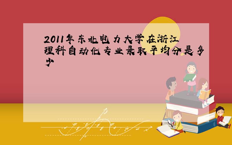 2011年东北电力大学在浙江理科自动化专业录取平均分是多少