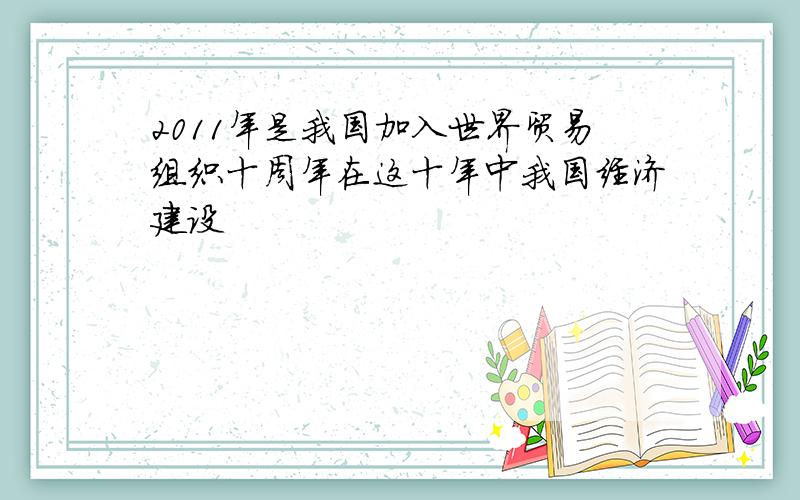 2011年是我国加入世界贸易组织十周年在这十年中我国经济建设