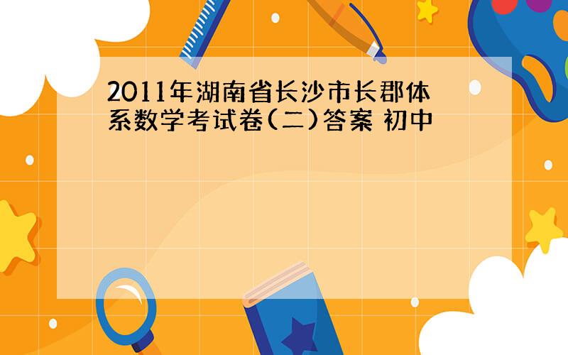 2011年湖南省长沙市长郡体系数学考试卷(二)答案 初中