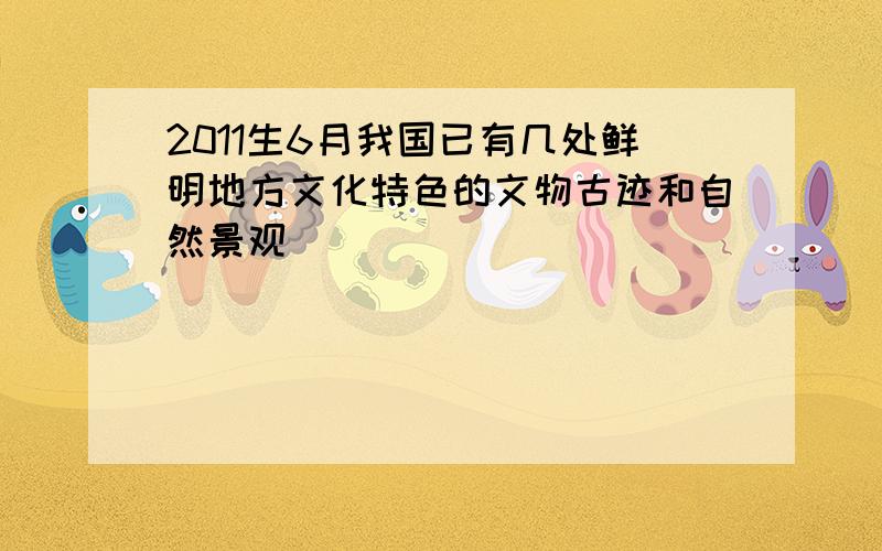 2011生6月我国已有几处鲜明地方文化特色的文物古迹和自然景观